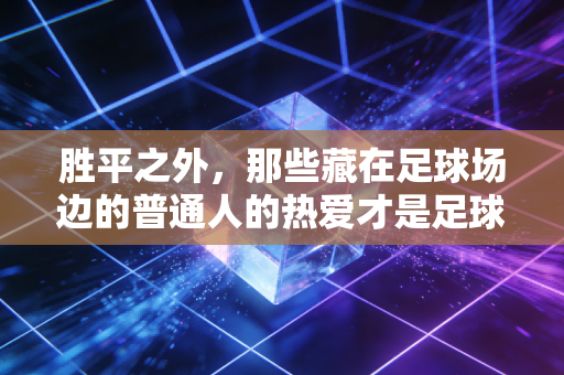 胜平之外,那些藏在足球场边的普通人的热爱才是足球最动人的内核 胜平之外,那些藏在足球场边的普通人的热爱才是足球最动人的内核