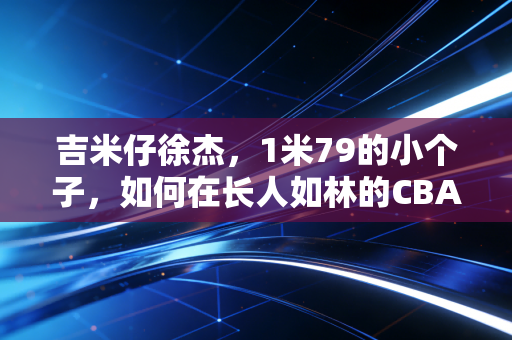 吉米仔徐杰,1米79的小个子,如何在长人如林的CBA闯出生存法则 吉米仔徐杰,1米79的小个子,如何在长人如林的CBA闯出生存法则