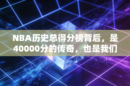 NBA历史总得分榜背后,是40000分的传奇,也是我们普通人藏在青春里的奔跑执念 NBA历史总得分榜背后,是40000分的传奇,也是我们普通人藏在青春里的奔跑执念