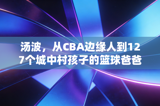 汤波,从CBA边缘人到127个城中村孩子的篮球爸爸 汤波,从CBA边缘人到127个城中村孩子的篮球爸爸