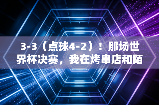 3-3（点球4-2）！那场世界杯决赛，我在烤串店和陌生人哭成了一团