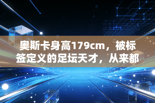 奥斯卡身高179cm，被标签定义的足坛天才，从来都活在偏见之外