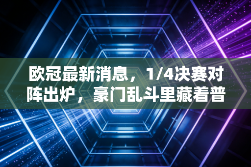 欧冠最新消息，1/4决赛对阵出炉，豪门乱斗里藏着普通人的青春注脚