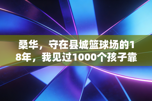 桑华，守在县城篮球场的18年，我见过1000个孩子靠篮球长出硬骨头