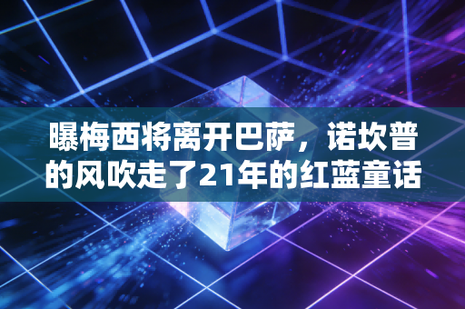 曝梅西将离开巴萨，诺坎普的风吹走了21年的红蓝童话