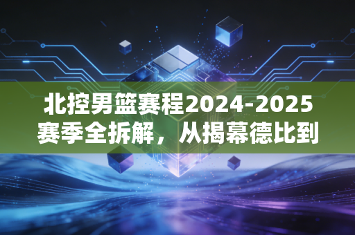 北控男篮赛程2024-2025赛季全拆解，从揭幕德比到季后赛卡位，每一场都藏着普通球迷的生活念想