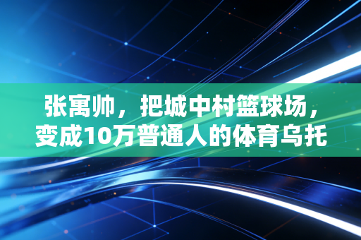 张寓帅,把城中村篮球场,变成10万普通人的体育乌托邦 张寓帅,把城中村篮球场,变成10万普通人的体育乌托邦