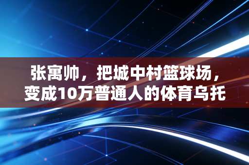 张寓帅，把城中村篮球场，变成10万普通人的体育乌托邦