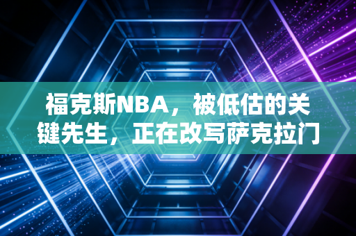 福克斯NBA,被低估的关键先生,正在改写萨克拉门托的沉寂宿命 福克斯NBA,被低估的关键先生,正在改写萨克拉门托的沉寂宿命