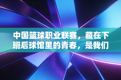 中国篮球职业联赛,藏在下班后球馆里的青春,是我们普通人最燃的生活解药 中国篮球职业联赛,藏在下班后球馆里的青春,是我们普通人最燃的生活解药