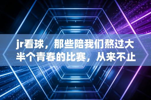 jr看球，那些陪我们熬过大半个青春的比赛，从来不止是输赢