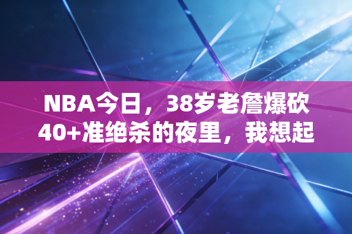 NBA今日,38岁老詹爆砍40+准绝杀的夜里,我想起了10年前攒零花钱抽球星卡的夏天 NBA今日,38岁老詹爆砍40+准绝杀的夜里,我想起了10年前攒零花钱抽球星卡的夏天