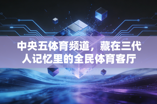 中央五体育频道,藏在三代人记忆里的全民体育客厅 中央五体育频道,藏在三代人记忆里的全民体育客厅