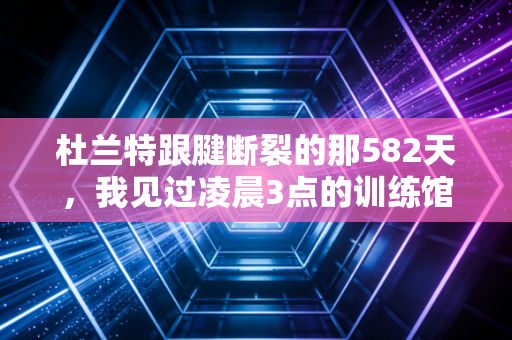 杜兰特跟腱断裂的那582天，我见过凌晨3点的训练馆，也懂凡人登顶的万钧重量