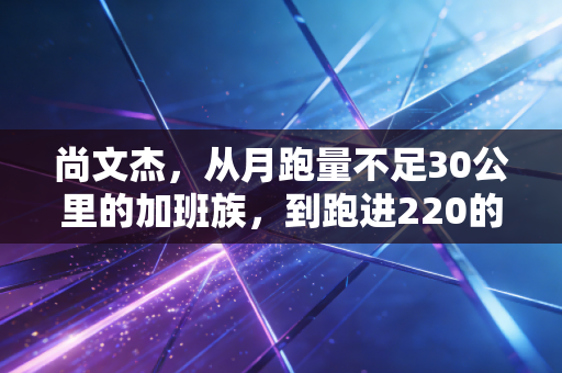 尚文杰，从月跑量不足30公里的加班族，到跑进220的大众跑者天花板