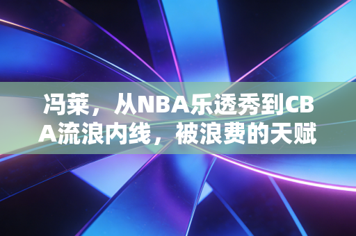 冯莱，从NBA乐透秀到CBA流浪内线，被浪费的天赋背后是不够较劲的人生？