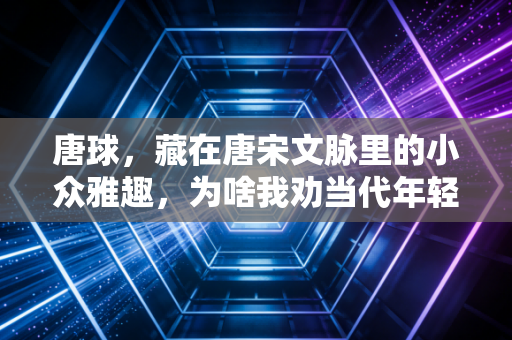 唐球，藏在唐宋文脉里的小众雅趣，为啥我劝当代年轻人都试试？