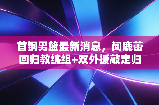 首钢男篮最新消息，闵鹿蕾回归教练组+双外援敲定归队时间，新赛季京辽争霸格局要变天？