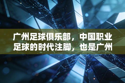 广州足球俱乐部,中国职业足球的时代注脚,也是广州人藏在巷子里的青春 广州足球俱乐部,中国职业足球的时代注脚,也是广州人藏在巷子里的青春