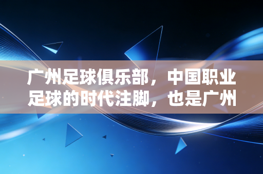 广州足球俱乐部,中国职业足球的时代注脚,也是广州人藏在巷子里的青春 广州足球俱乐部,中国职业足球的时代注脚,也是广州人藏在巷子里的青春