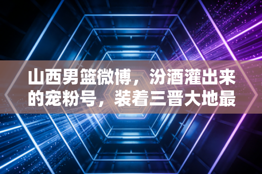 山西男篮微博,汾酒灌出来的宠粉号,装着三晋大地最滚烫的篮球烟火气 山西男篮微博,汾酒灌出来的宠粉号,装着三晋大地最滚烫的篮球烟火气