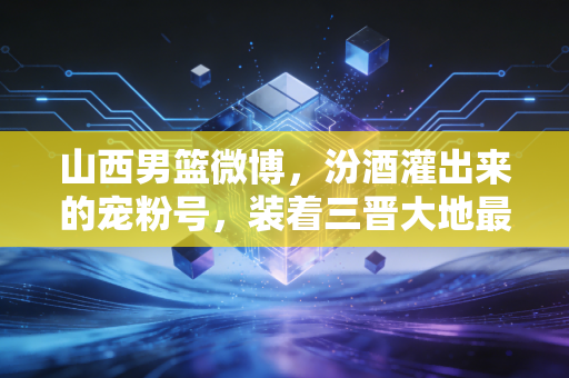 山西男篮微博，汾酒灌出来的宠粉号，装着三晋大地最滚烫的篮球烟火气