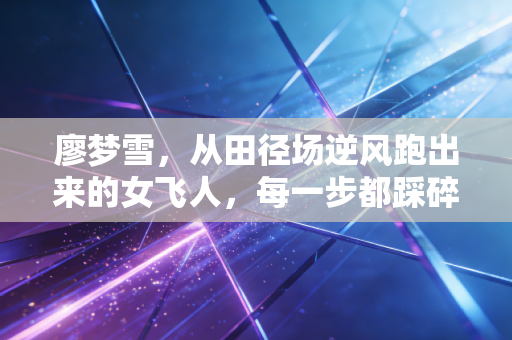 廖梦雪,从田径场逆风跑出来的女飞人,每一步都踩碎偏见的壳 廖梦雪,从田径场逆风跑出来的女飞人,每一步都踩碎偏见的壳