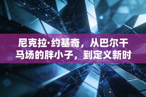 尼克拉·约基奇，从巴尔干马场的胖小子，到定义新时代中锋的篮球隐士