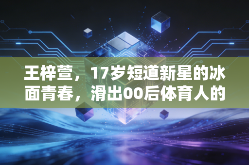 王梓萱,17岁短道新星的冰面青春,滑出00后体育人的滚烫人生 王梓萱,17岁短道新星的冰面青春,滑出00后体育人的滚烫人生