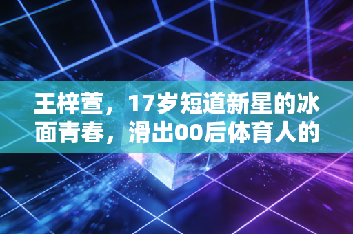 王梓萱,17岁短道新星的冰面青春,滑出00后体育人的滚烫人生 王梓萱,17岁短道新星的冰面青春,滑出00后体育人的滚烫人生