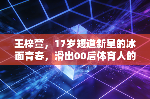 王梓萱，17岁短道新星的冰面青春，滑出00后体育人的滚烫人生
