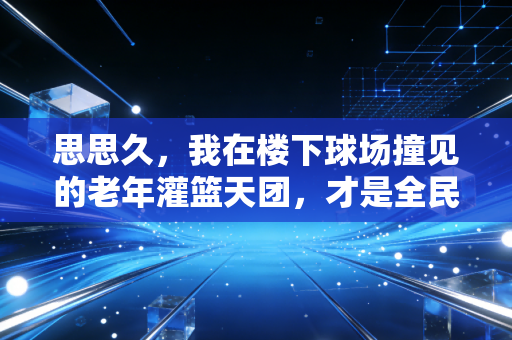 思思久，我在楼下球场撞见的老年灌篮天团，才是全民健身最鲜活的注脚