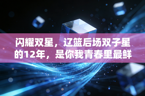 闪耀双星,辽篮后场双子星的12年,是你我青春里最鲜活的热血注脚 闪耀双星,辽篮后场双子星的12年,是你我青春里最鲜活的热血注脚