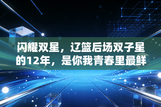 闪耀双星,辽篮后场双子星的12年,是你我青春里最鲜活的热血注脚 闪耀双星,辽篮后场双子星的12年,是你我青春里最鲜活的热血注脚