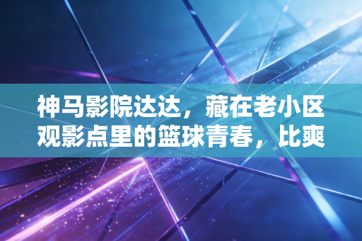 神马影院达达，藏在老小区观影点里的篮球青春，比爽片更燃的是普通人的体育梦