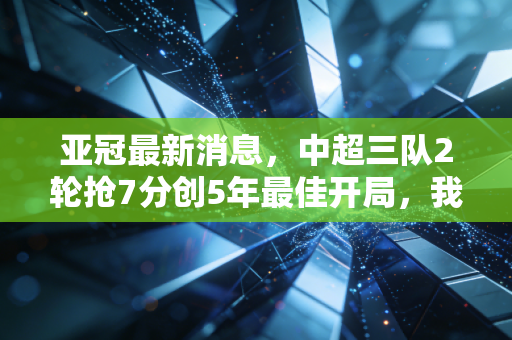 亚冠最新消息，中超三队2轮抢7分创5年最佳开局，我们等的足球回暖真的来了？