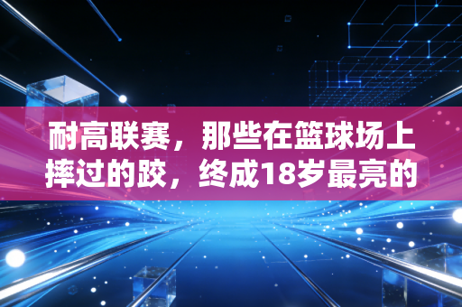 耐高联赛，那些在篮球场上摔过的跤，终成18岁最亮的勋章