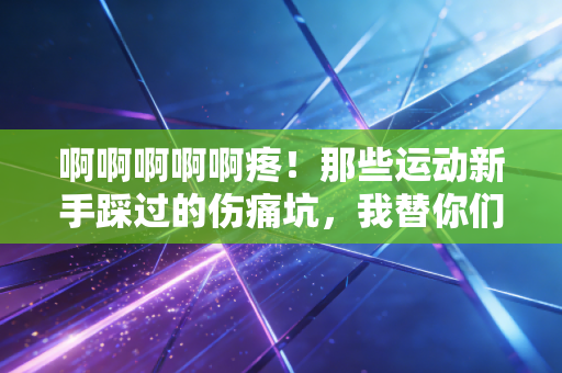 啊啊啊啊啊疼！那些运动新手踩过的伤痛坑，我替你们趟了个遍