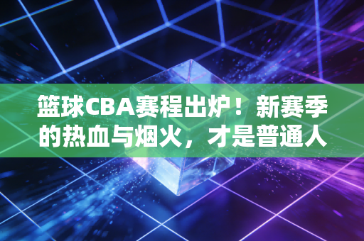 篮球CBA赛程出炉！新赛季的热血与烟火，才是普通人最戳心的生活解药