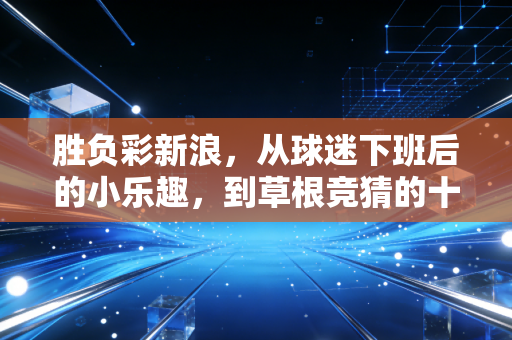 胜负彩新浪,从球迷下班后的小乐趣,到草根竞猜的十年青春记忆 胜负彩新浪,从球迷下班后的小乐趣,到草根竞猜的十年青春记忆