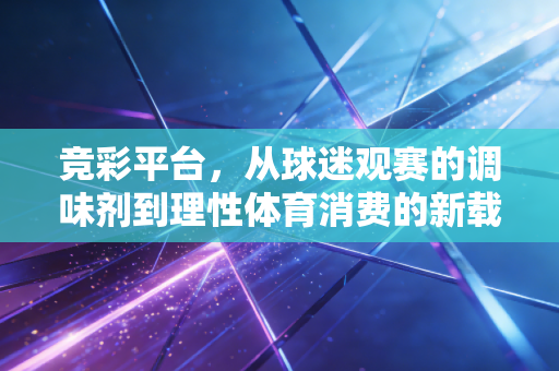 竞彩平台，从球迷观赛的调味剂到理性体育消费的新载体