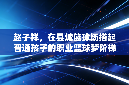 赵子祥，在县城篮球场搭起普通孩子的职业篮球梦阶梯