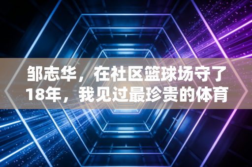 邹志华，在社区篮球场守了18年，我见过最珍贵的体育从来不是金牌