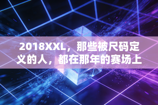 2018XXL，那些被尺码定义的人，都在那年的赛场上跑赢了偏见