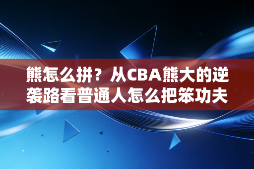 熊怎么拼？从CBA熊大的逆袭路看普通人怎么把笨功夫打成王炸