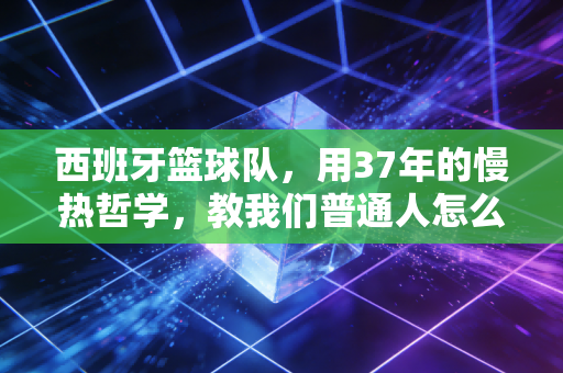 西班牙篮球队,用37年的慢热哲学,教我们普通人怎么赢下人生的每一场加时赛 西班牙篮球队,用37年的慢热哲学,教我们普通人怎么赢下人生的每一场加时赛