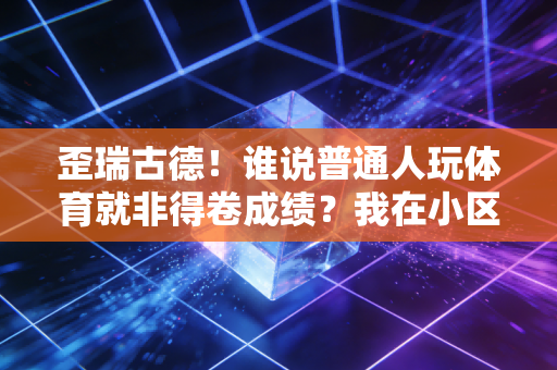 歪瑞古德！谁说普通人玩体育就非得卷成绩？我在小区楼下球场找回了最纯粹的快乐