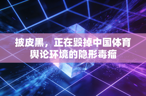 披皮黑,正在毁掉中国体育舆论环境的隐形毒瘤 披皮黑,正在毁掉中国体育舆论环境的隐形毒瘤