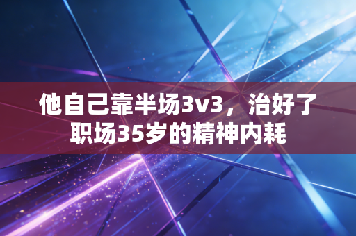 他自己靠半场3v3，治好了职场35岁的精神内耗