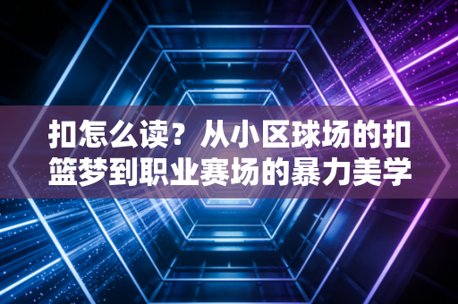 扣怎么读？从小区球场的扣篮梦到职业赛场的暴力美学，这个字藏着几代球迷的青春